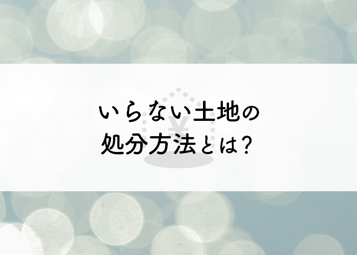 いらない土地の処分方法とは？注意点も併せて解説します！