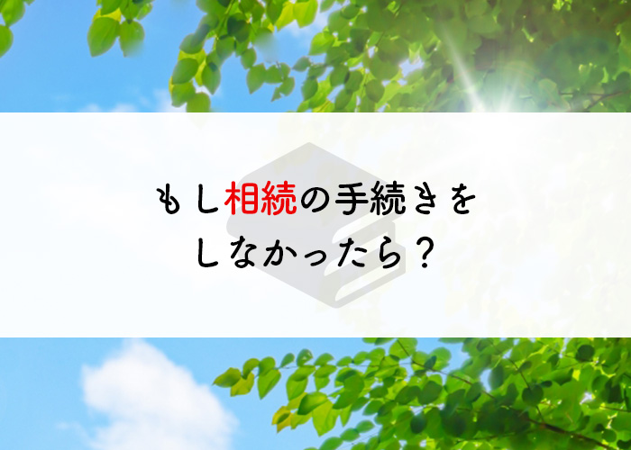 もし相続の手続きをしなかったらどうなるの？