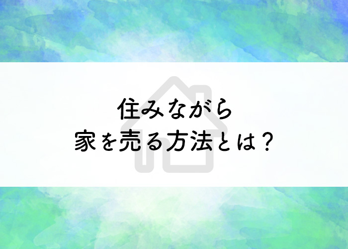 住みながら家を売る方法とは？どんな人に向いている？