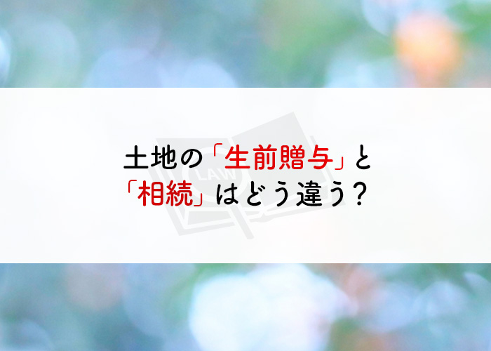 土地の「生前贈与」と「相続」はどう違う？比較をご紹介！