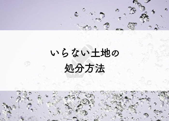 土地を手放したい方へ！いらない土地の処分方法を紹介します！