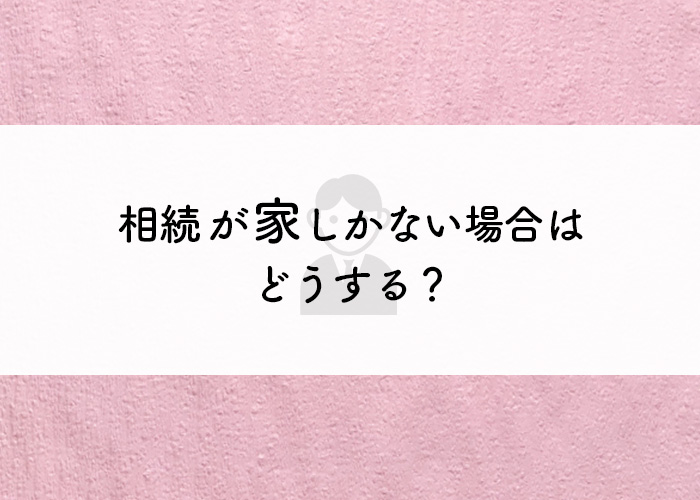 相続が家しかない場合はどうする？遺産分割の種類を解説します！