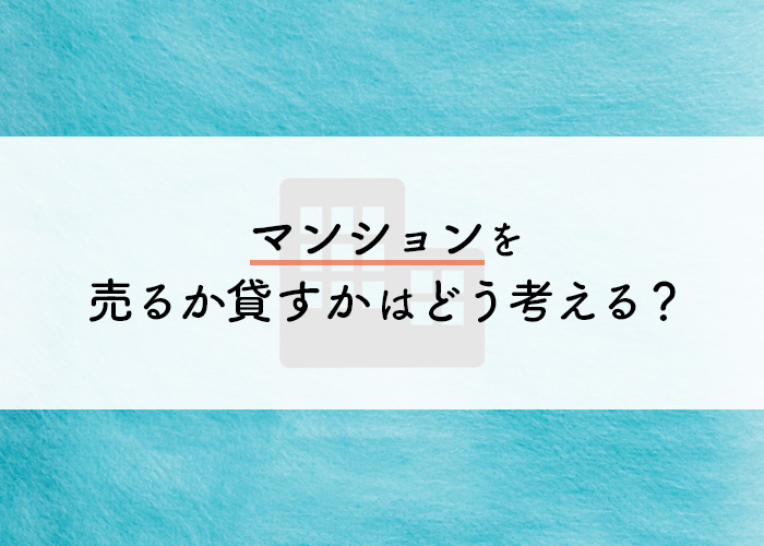 マンションを売るか貸すかはどう考える？それぞれの違いをご紹介！