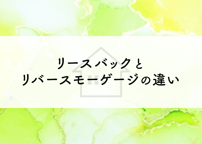 リースバックとリバースモーゲージの違いとは？それぞれの特徴をご紹介！