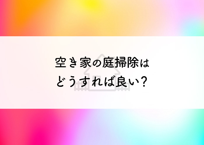 空き家の庭掃除はどうすれば良い？頻度や方法についてご紹介！