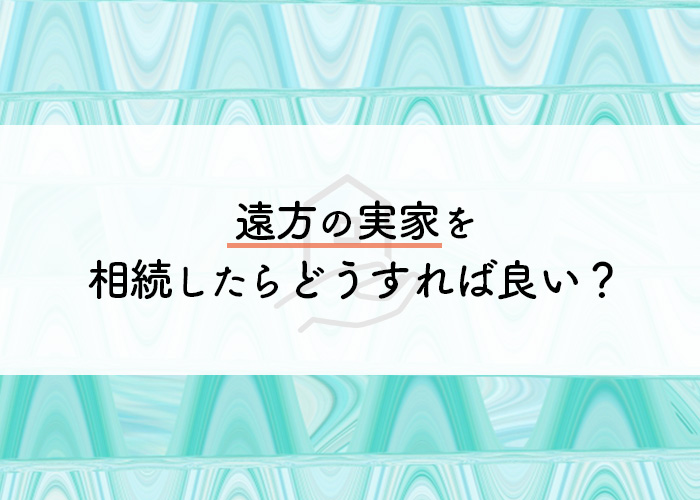 遠方の実家を相続したらどうすれば良い？放置はいけません！