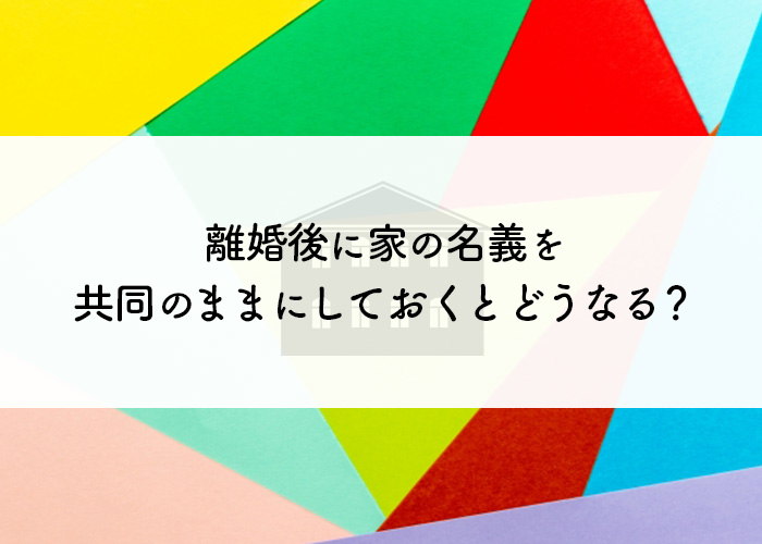 離婚後に家の名義を共同のままにしておくとどうなる？財産分与についてもご紹介！