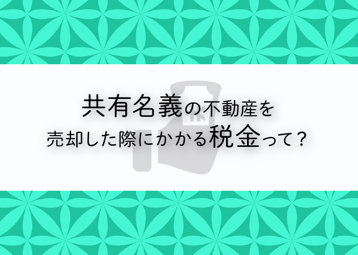 共有名義の不動産を売却した際にかかる税金をご紹介します！