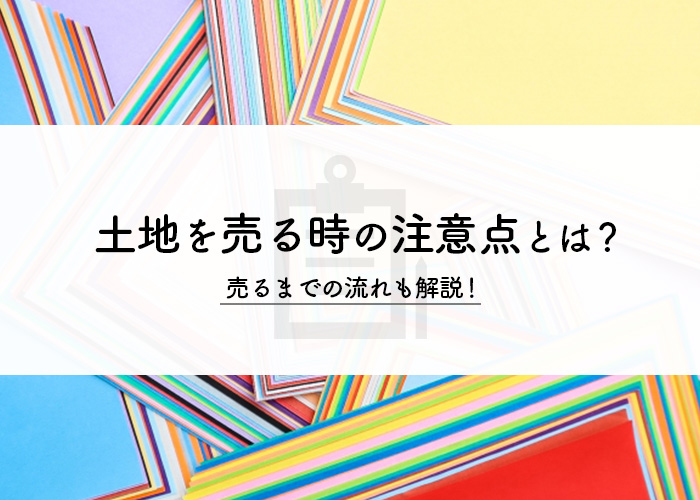 土地を売る時の注意点とは？売るまでの流れも解説！