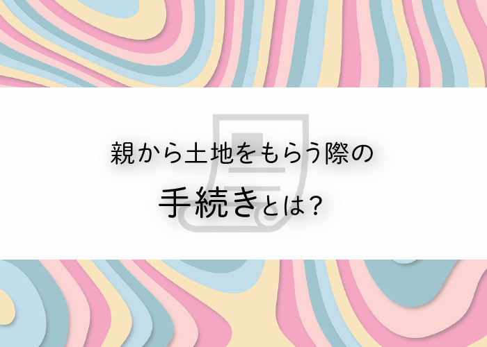 親から土地をもらう際の手続きとは？気をつけるべき点もご紹介！