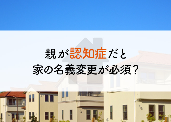 親が認知症だと家の名義変更が必須？家の売却方法を解説します！